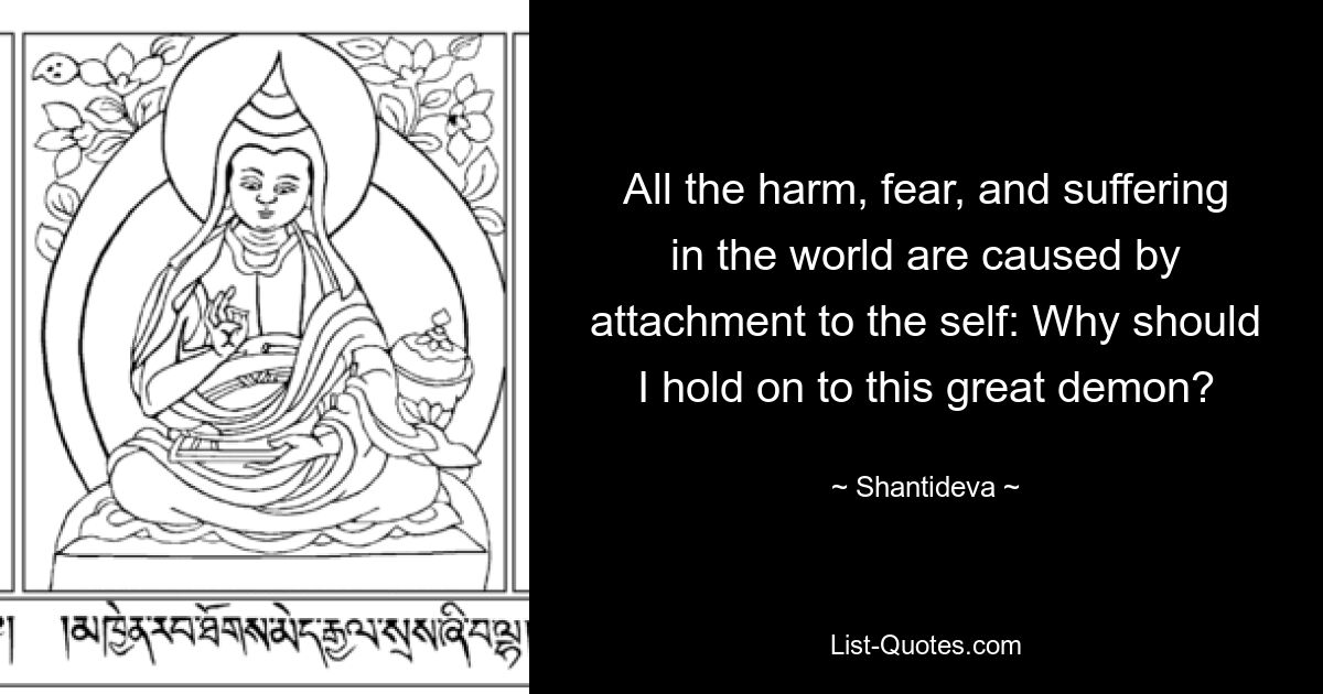 All the harm, fear, and suffering in the world are caused by attachment to the self: Why should I hold on to this great demon? — © Shantideva