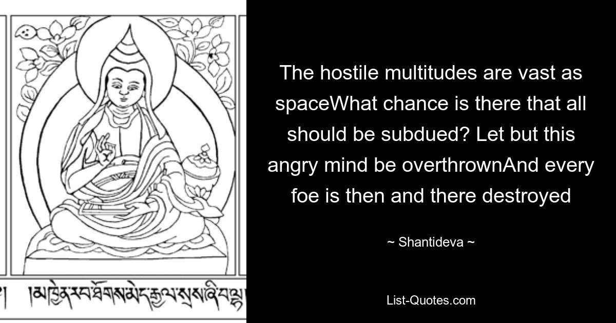 The hostile multitudes are vast as spaceWhat chance is there that all should be subdued? Let but this angry mind be overthrownAnd every foe is then and there destroyed — © Shantideva