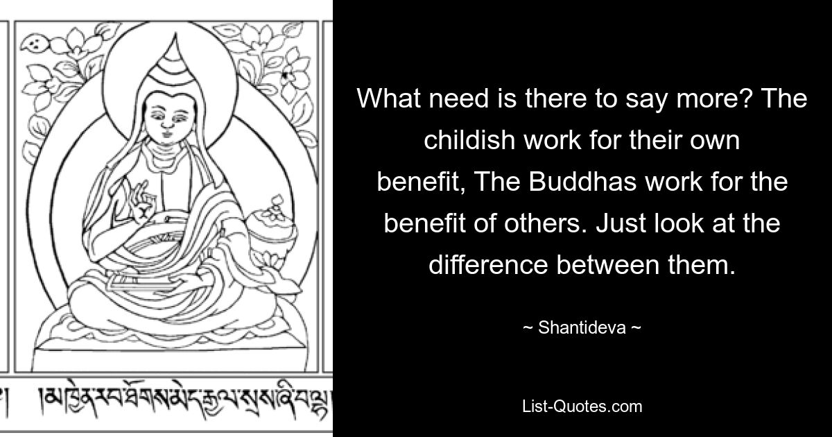 What need is there to say more? The childish work for their own benefit, The Buddhas work for the benefit of others. Just look at the difference between them. — © Shantideva