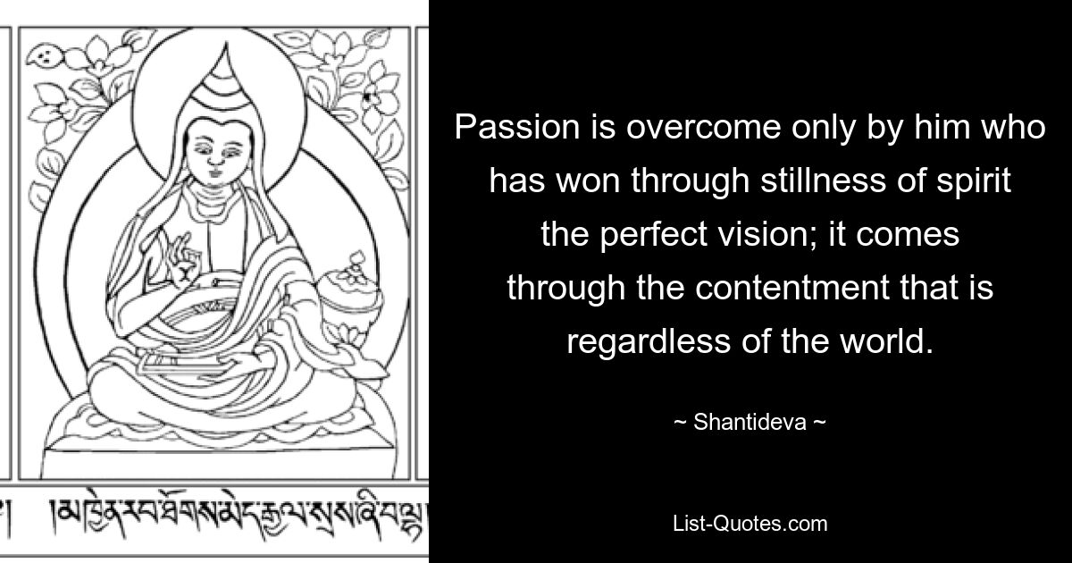 Passion is overcome only by him who has won through stillness of spirit the perfect vision; it comes through the contentment that is regardless of the world. — © Shantideva