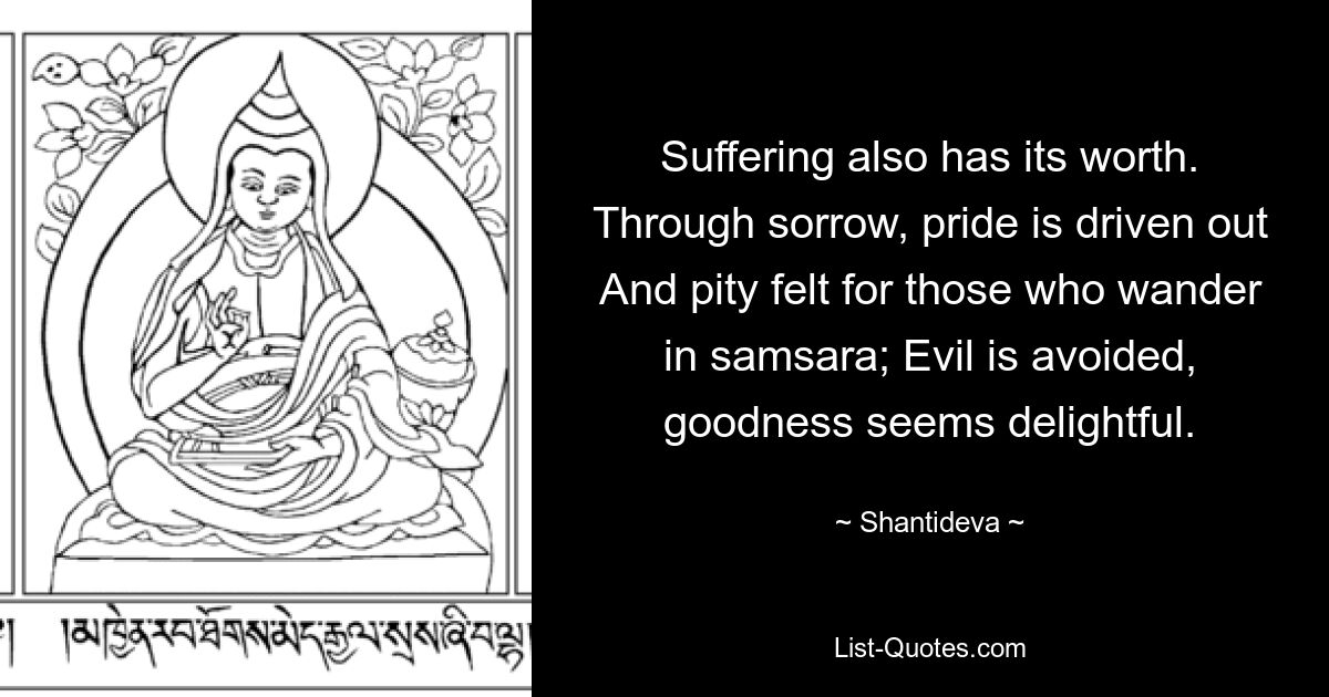 Suffering also has its worth. Through sorrow, pride is driven out And pity felt for those who wander in samsara; Evil is avoided, goodness seems delightful. — © Shantideva