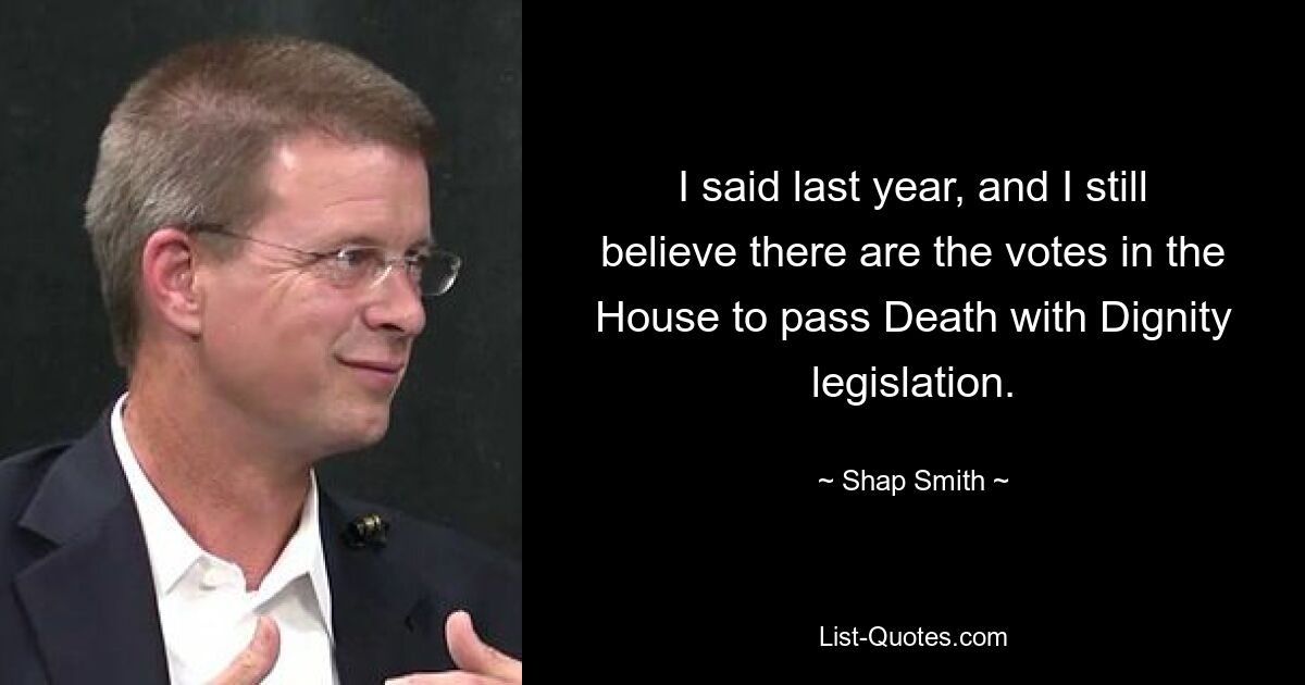 I said last year, and I still believe there are the votes in the House to pass Death with Dignity legislation. — © Shap Smith