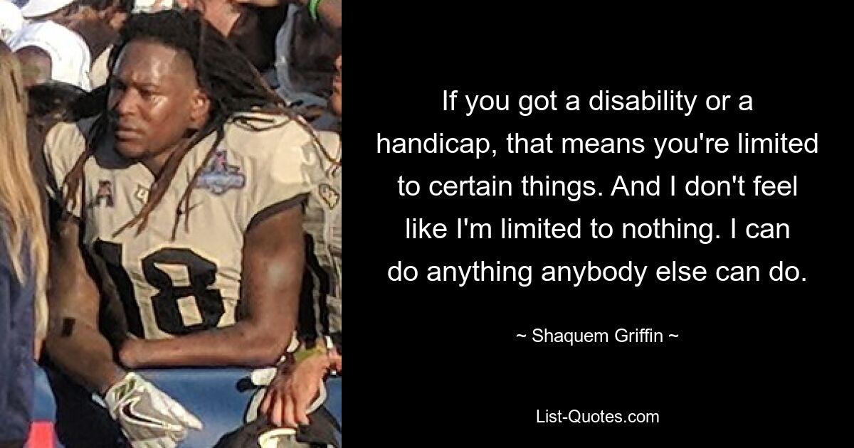 If you got a disability or a handicap, that means you're limited to certain things. And I don't feel like I'm limited to nothing. I can do anything anybody else can do. — © Shaquem Griffin