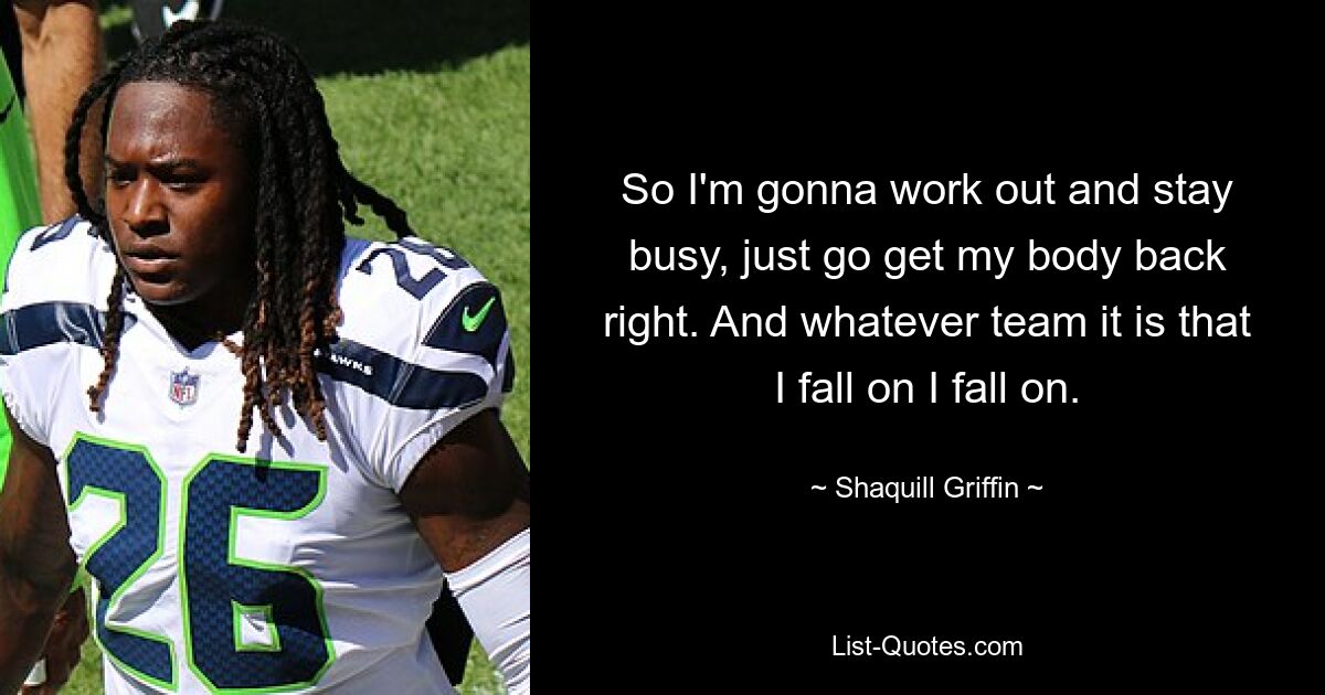 So I'm gonna work out and stay busy, just go get my body back right. And whatever team it is that I fall on I fall on. — © Shaquill Griffin