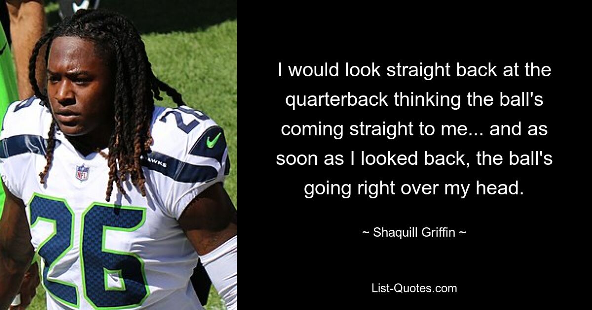 I would look straight back at the quarterback thinking the ball's coming straight to me... and as soon as I looked back, the ball's going right over my head. — © Shaquill Griffin