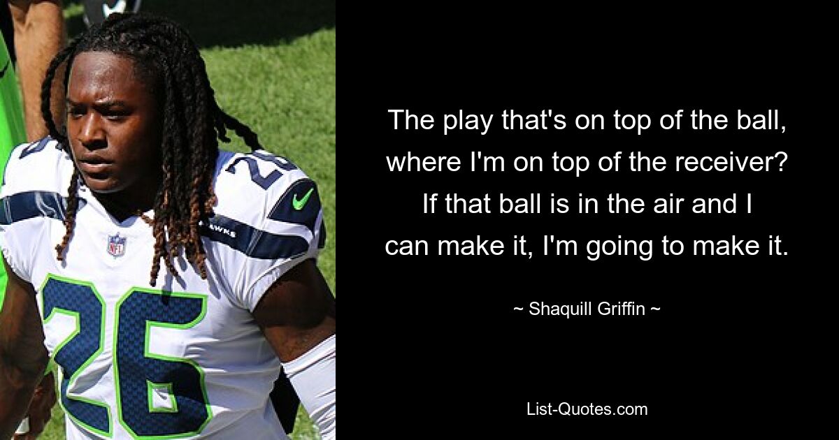 The play that's on top of the ball, where I'm on top of the receiver? If that ball is in the air and I can make it, I'm going to make it. — © Shaquill Griffin