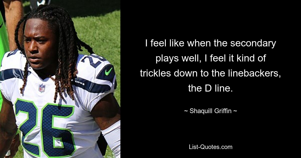 I feel like when the secondary plays well, I feel it kind of trickles down to the linebackers, the D line. — © Shaquill Griffin