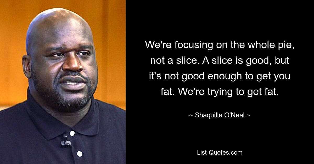 We're focusing on the whole pie, not a slice. A slice is good, but it's not good enough to get you fat. We're trying to get fat. — © Shaquille O'Neal