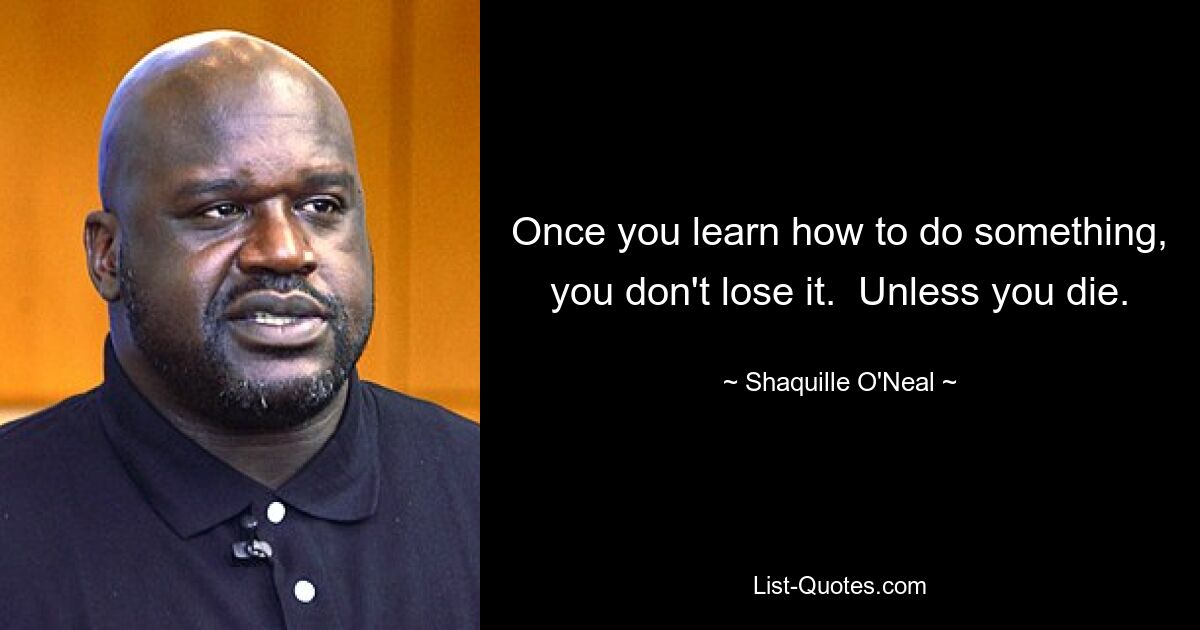 Once you learn how to do something, you don't lose it.  Unless you die. — © Shaquille O'Neal