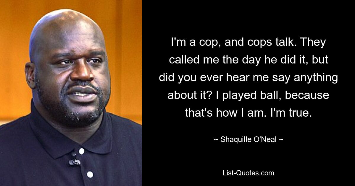 I'm a cop, and cops talk. They called me the day he did it, but did you ever hear me say anything about it? I played ball, because that's how I am. I'm true. — © Shaquille O'Neal