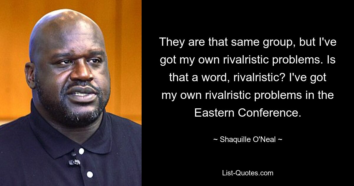 They are that same group, but I've got my own rivalristic problems. Is that a word, rivalristic? I've got my own rivalristic problems in the Eastern Conference. — © Shaquille O'Neal