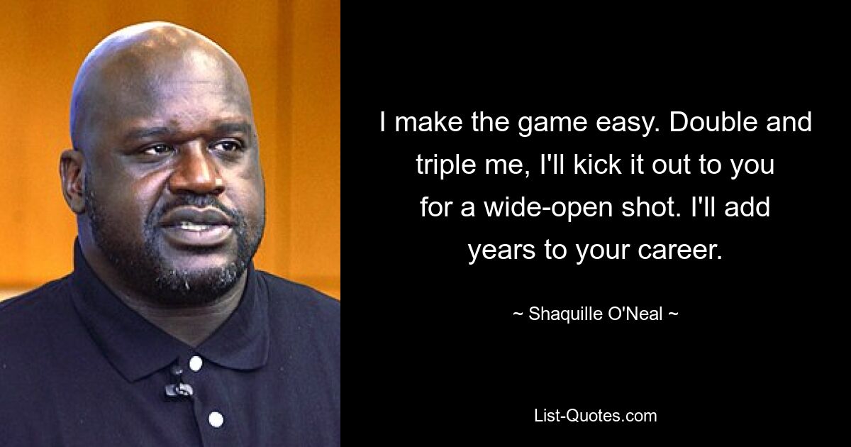 I make the game easy. Double and triple me, I'll kick it out to you for a wide-open shot. I'll add years to your career. — © Shaquille O'Neal