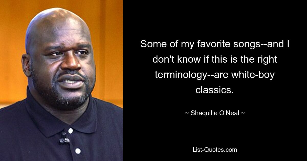 Some of my favorite songs--and I don't know if this is the right terminology--are white-boy classics. — © Shaquille O'Neal