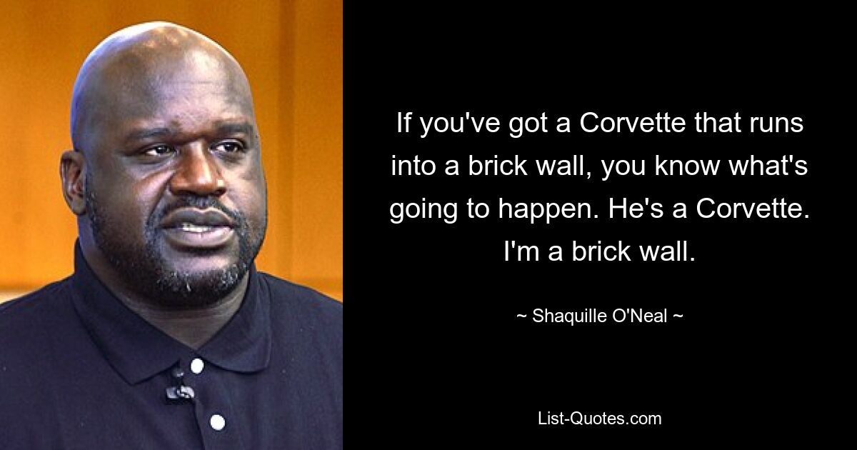 If you've got a Corvette that runs into a brick wall, you know what's going to happen. He's a Corvette. I'm a brick wall. — © Shaquille O'Neal