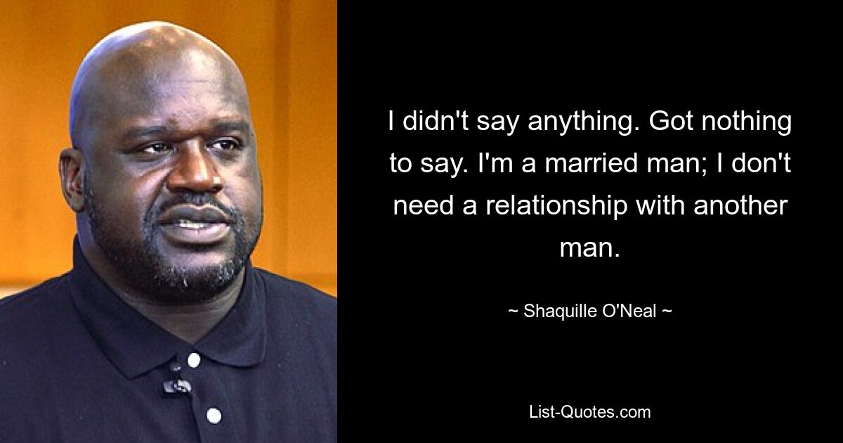 I didn't say anything. Got nothing to say. I'm a married man; I don't need a relationship with another man. — © Shaquille O'Neal