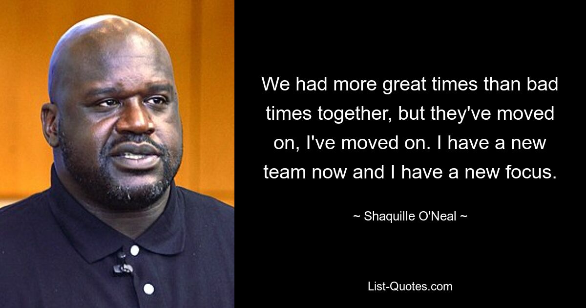 We had more great times than bad times together, but they've moved on, I've moved on. I have a new team now and I have a new focus. — © Shaquille O'Neal