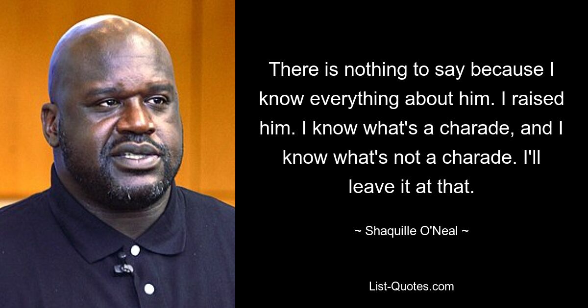 There is nothing to say because I know everything about him. I raised him. I know what's a charade, and I know what's not a charade. I'll leave it at that. — © Shaquille O'Neal