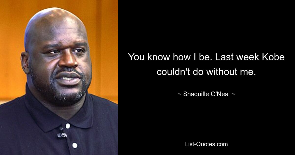 You know how I be. Last week Kobe couldn't do without me. — © Shaquille O'Neal