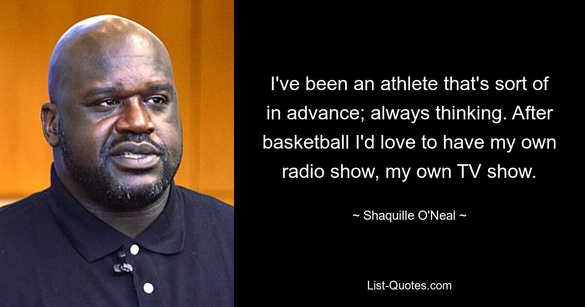 I've been an athlete that's sort of in advance; always thinking. After basketball I'd love to have my own radio show, my own TV show. — © Shaquille O'Neal