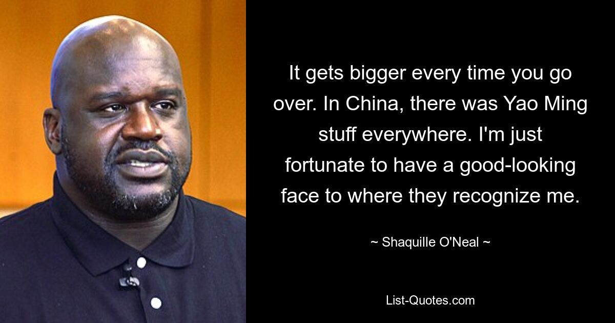 It gets bigger every time you go over. In China, there was Yao Ming stuff everywhere. I'm just fortunate to have a good-looking face to where they recognize me. — © Shaquille O'Neal