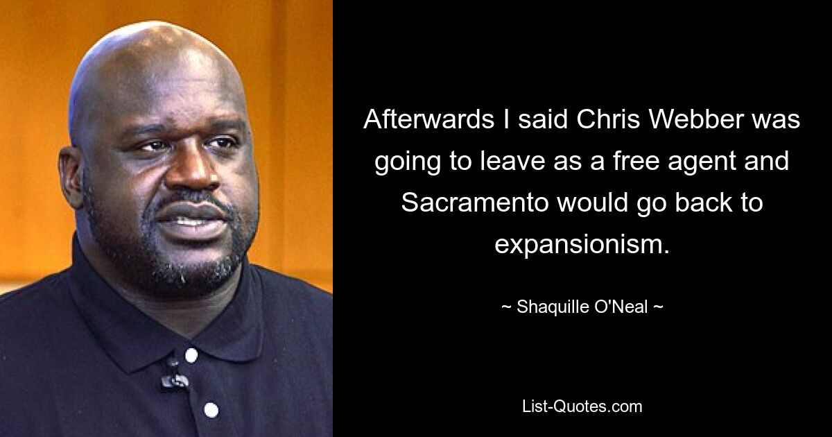 Afterwards I said Chris Webber was going to leave as a free agent and Sacramento would go back to expansionism. — © Shaquille O'Neal