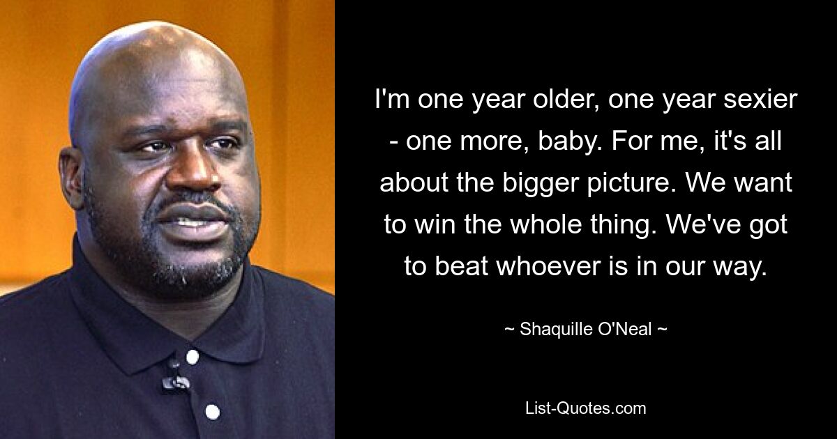 I'm one year older, one year sexier - one more, baby. For me, it's all about the bigger picture. We want to win the whole thing. We've got to beat whoever is in our way. — © Shaquille O'Neal