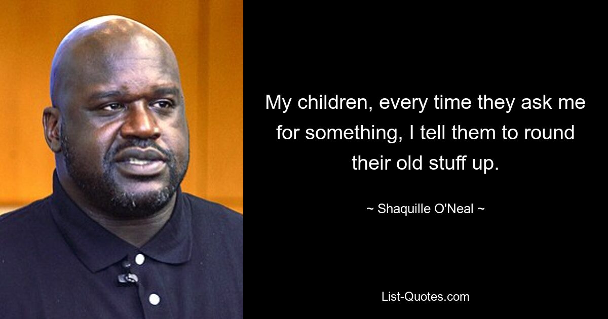 My children, every time they ask me for something, I tell them to round their old stuff up. — © Shaquille O'Neal