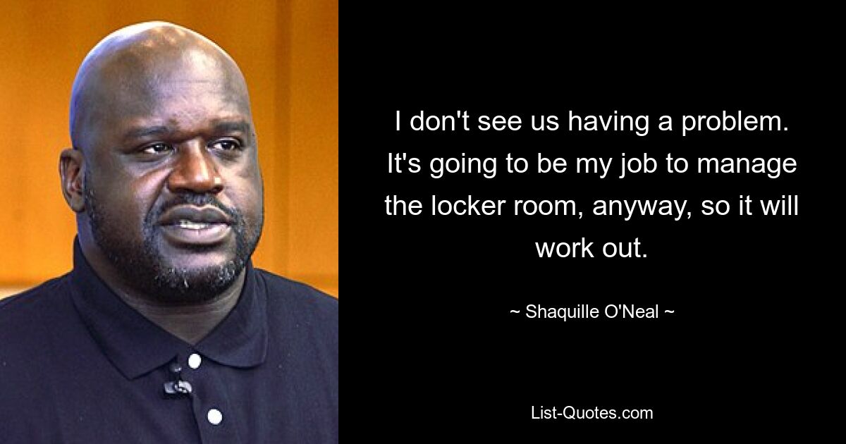 I don't see us having a problem. It's going to be my job to manage the locker room, anyway, so it will work out. — © Shaquille O'Neal