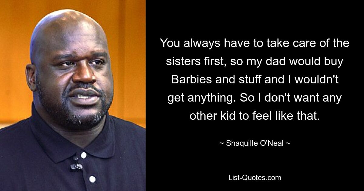 You always have to take care of the sisters first, so my dad would buy Barbies and stuff and I wouldn't get anything. So I don't want any other kid to feel like that. — © Shaquille O'Neal