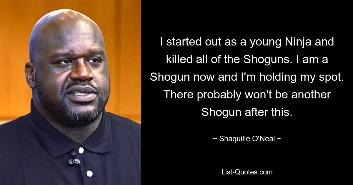 I started out as a young Ninja and killed all of the Shoguns. I am a Shogun now and I'm holding my spot. There probably won't be another Shogun after this. — © Shaquille O'Neal