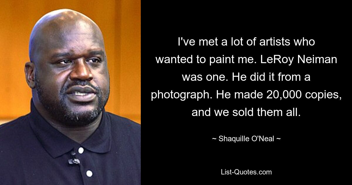 I've met a lot of artists who wanted to paint me. LeRoy Neiman was one. He did it from a photograph. He made 20,000 copies, and we sold them all. — © Shaquille O'Neal