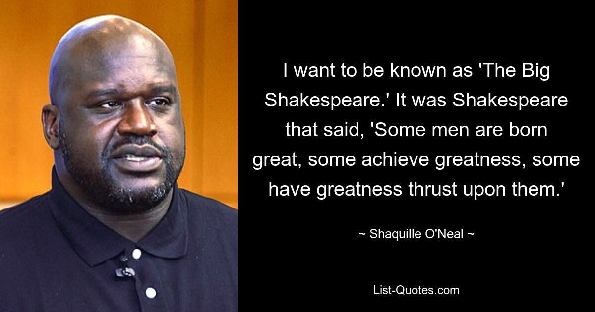 I want to be known as 'The Big Shakespeare.' It was Shakespeare that said, 'Some men are born great, some achieve greatness, some have greatness thrust upon them.' — © Shaquille O'Neal