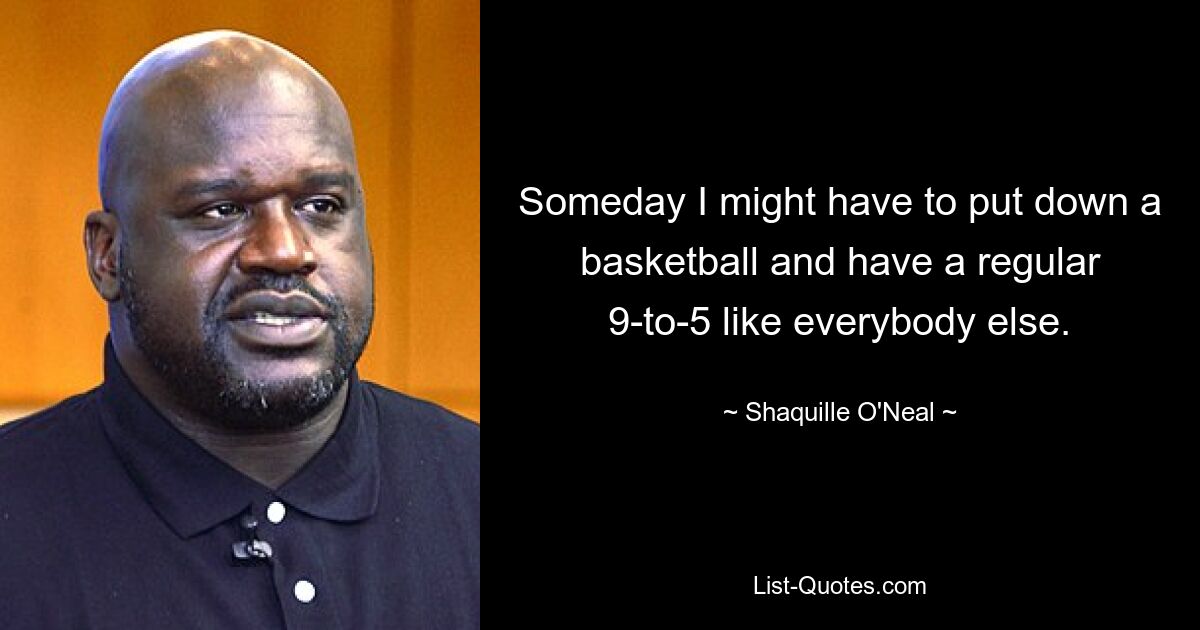 Someday I might have to put down a basketball and have a regular 9-to-5 like everybody else. — © Shaquille O'Neal