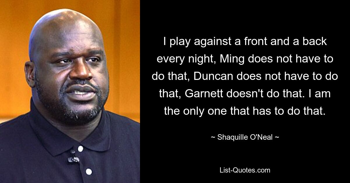 I play against a front and a back every night, Ming does not have to do that, Duncan does not have to do that, Garnett doesn't do that. I am the only one that has to do that. — © Shaquille O'Neal