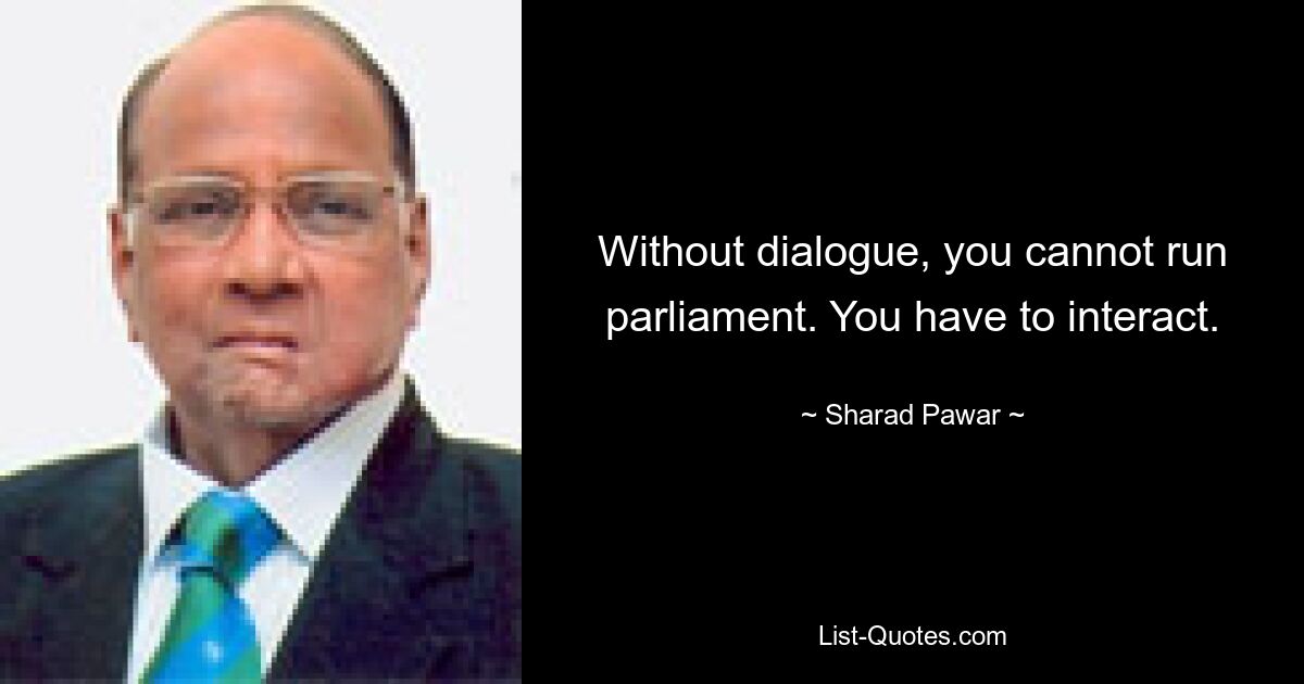 Without dialogue, you cannot run parliament. You have to interact. — © Sharad Pawar