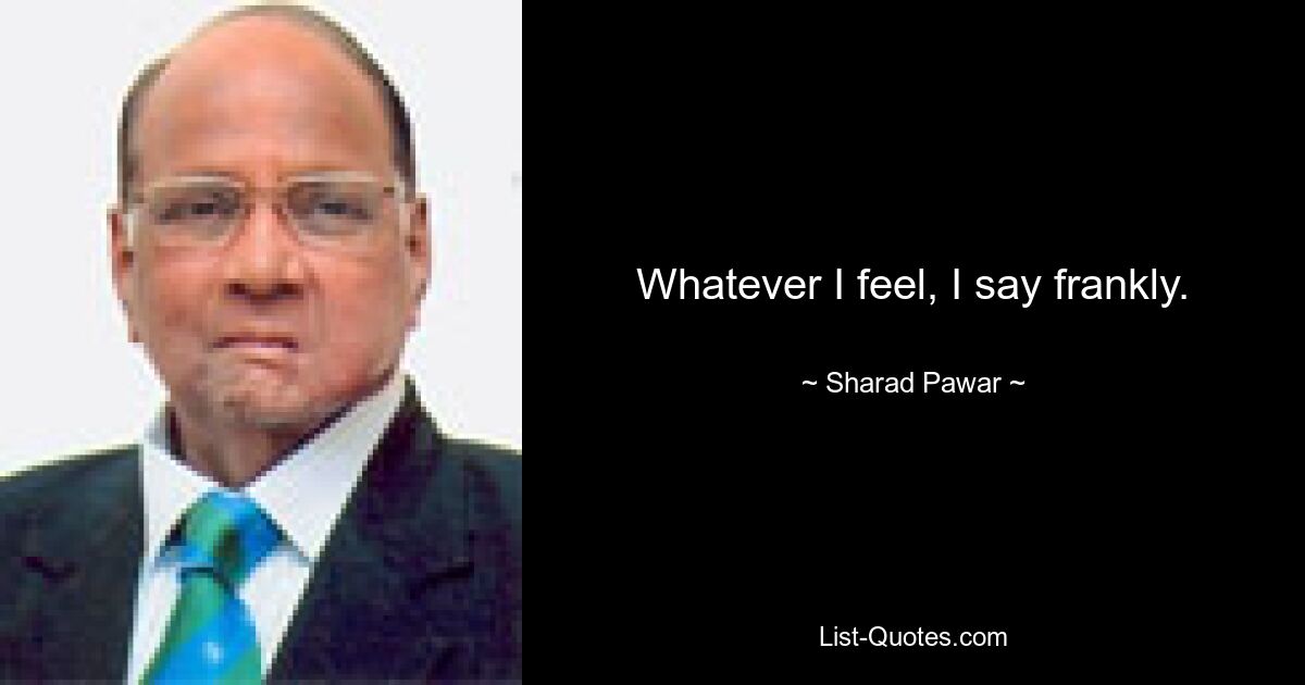 Whatever I feel, I say frankly. — © Sharad Pawar