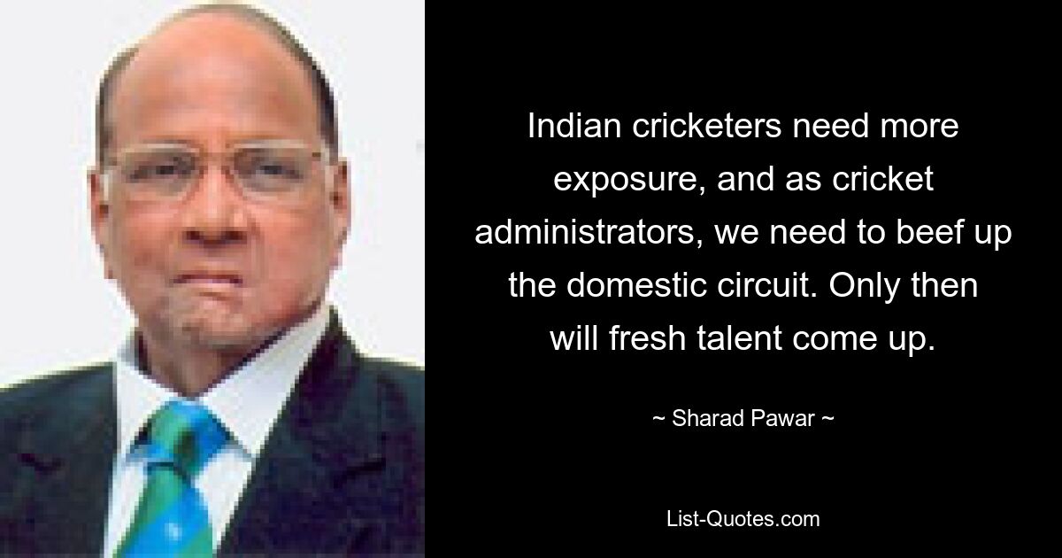 Indian cricketers need more exposure, and as cricket administrators, we need to beef up the domestic circuit. Only then will fresh talent come up. — © Sharad Pawar