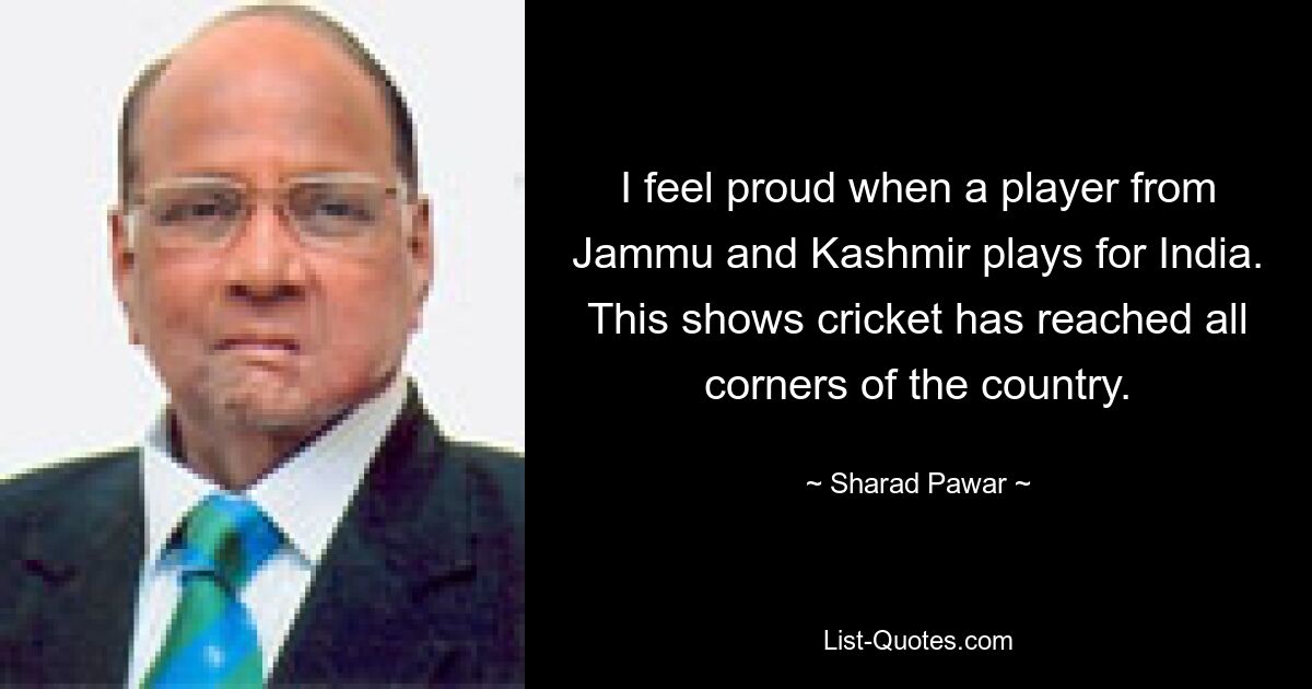 I feel proud when a player from Jammu and Kashmir plays for India. This shows cricket has reached all corners of the country. — © Sharad Pawar