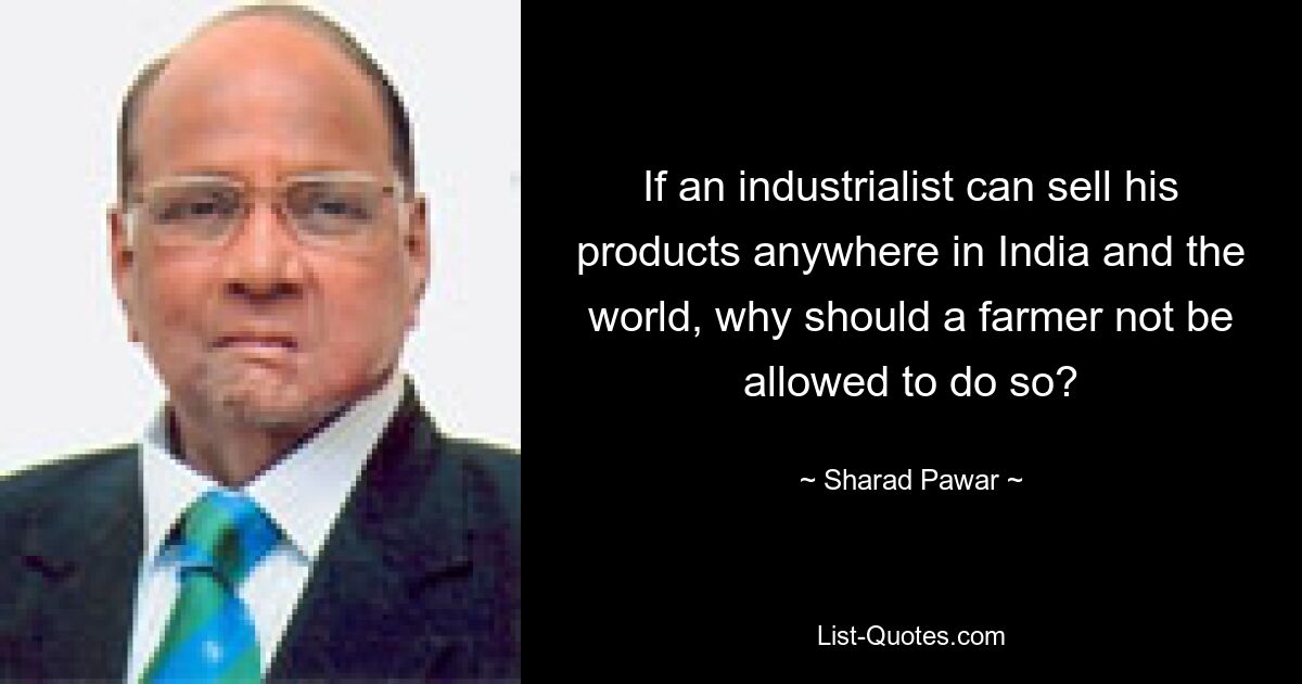 If an industrialist can sell his products anywhere in India and the world, why should a farmer not be allowed to do so? — © Sharad Pawar