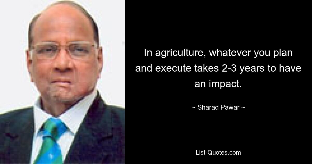 In agriculture, whatever you plan and execute takes 2-3 years to have an impact. — © Sharad Pawar