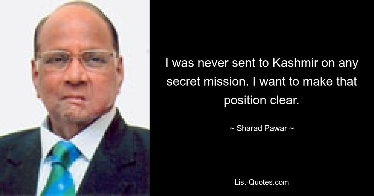 I was never sent to Kashmir on any secret mission. I want to make that position clear. — © Sharad Pawar