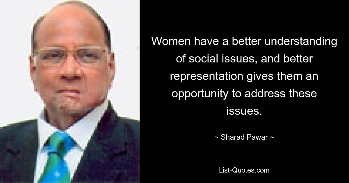 Women have a better understanding of social issues, and better representation gives them an opportunity to address these issues. — © Sharad Pawar