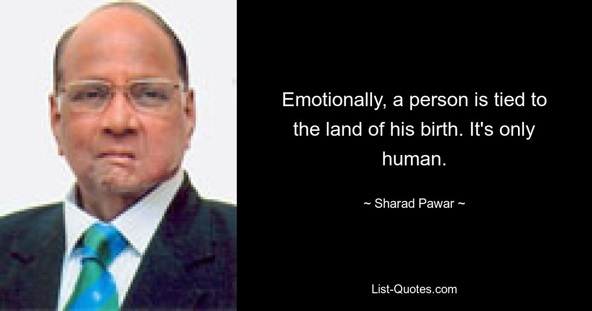 Emotionally, a person is tied to the land of his birth. It's only human. — © Sharad Pawar