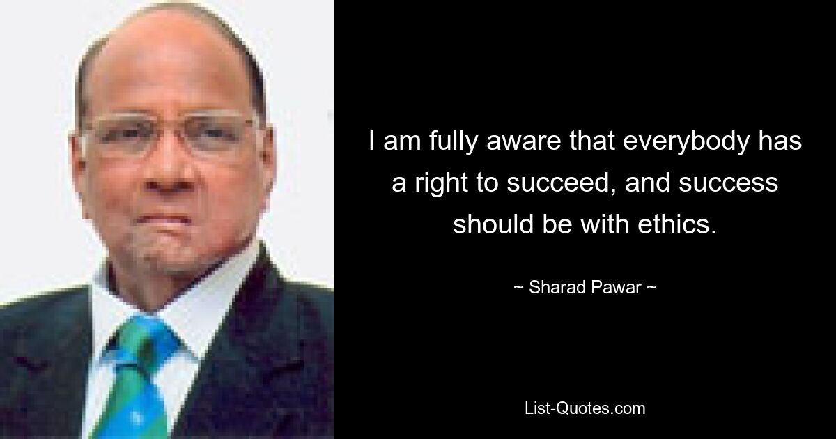 I am fully aware that everybody has a right to succeed, and success should be with ethics. — © Sharad Pawar