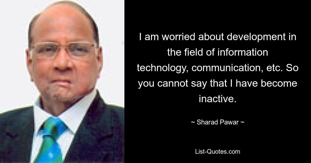 I am worried about development in the field of information technology, communication, etc. So you cannot say that I have become inactive. — © Sharad Pawar