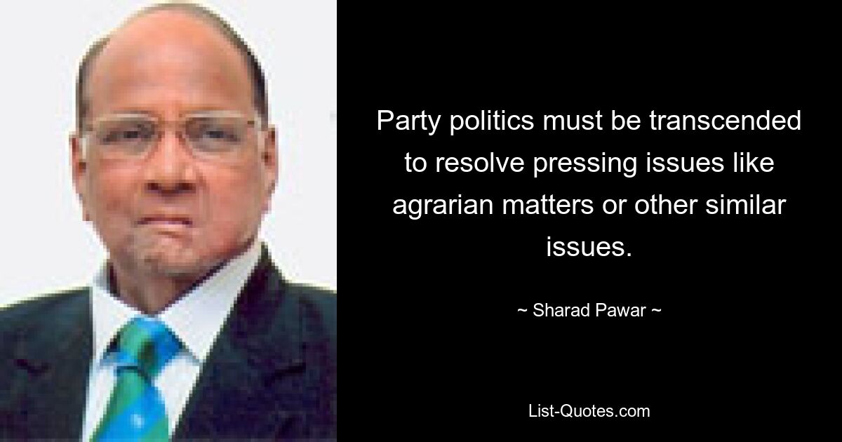 Party politics must be transcended to resolve pressing issues like agrarian matters or other similar issues. — © Sharad Pawar