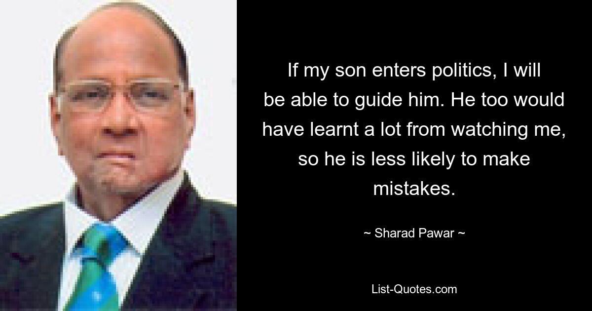 If my son enters politics, I will be able to guide him. He too would have learnt a lot from watching me, so he is less likely to make mistakes. — © Sharad Pawar