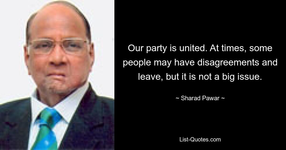 Our party is united. At times, some people may have disagreements and leave, but it is not a big issue. — © Sharad Pawar