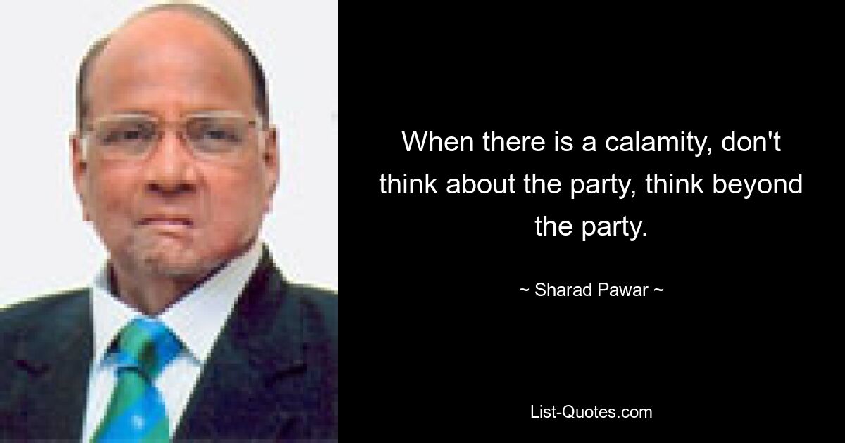 When there is a calamity, don't think about the party, think beyond the party. — © Sharad Pawar