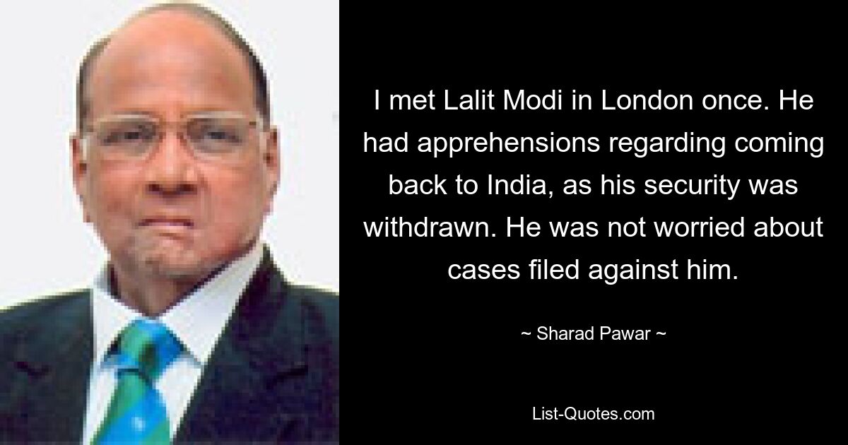 I met Lalit Modi in London once. He had apprehensions regarding coming back to India, as his security was withdrawn. He was not worried about cases filed against him. — © Sharad Pawar